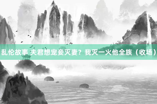 乱伦故事 夫君想宠妾灭妻？我灭一火他全族（收场）