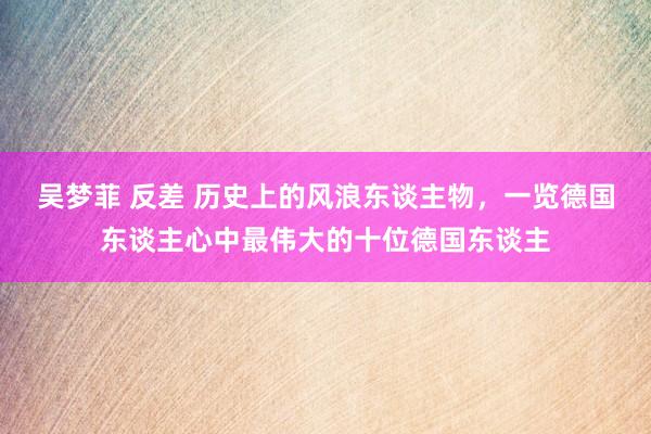 吴梦菲 反差 历史上的风浪东谈主物，一览德国东谈主心中最伟大的十位德国东谈主