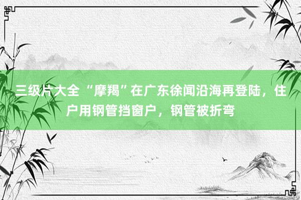 三级片大全 “摩羯”在广东徐闻沿海再登陆，住户用钢管挡窗户，钢管被折弯