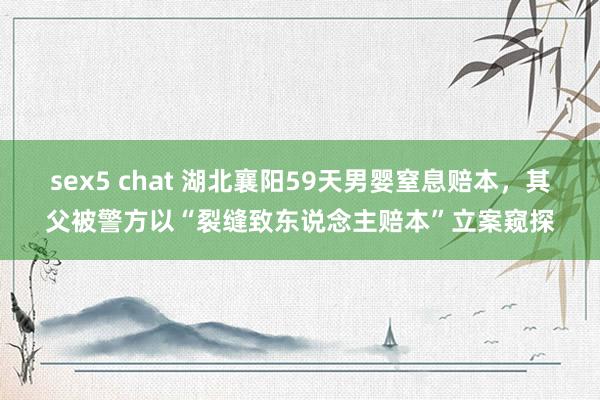 sex5 chat 湖北襄阳59天男婴窒息赔本，其父被警方以“裂缝致东说念主赔本”立案窥探