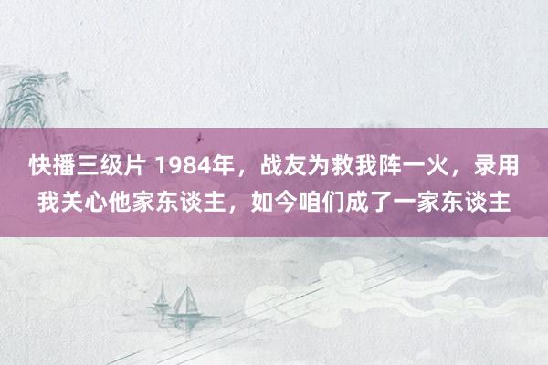 快播三级片 1984年，战友为救我阵一火，录用我关心他家东谈主，如今咱们成了一家东谈主