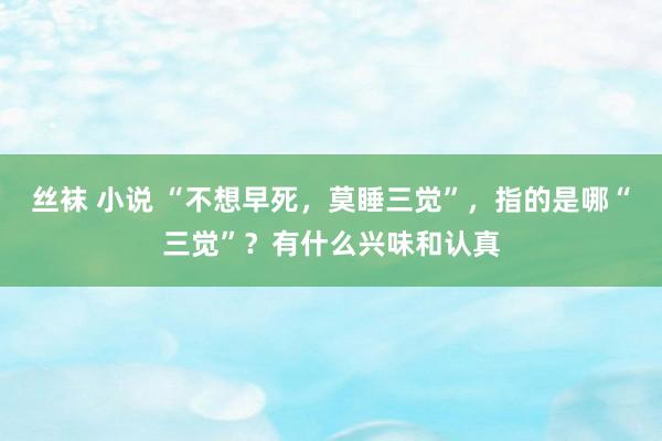 丝袜 小说 “不想早死，莫睡三觉”，指的是哪“三觉”？有什么兴味和认真