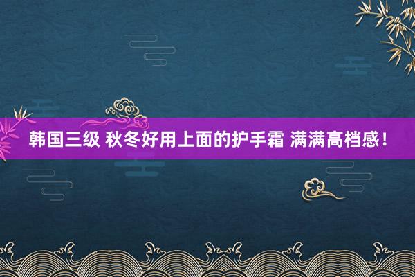 韩国三级 秋冬好用上面的护手霜 满满高档感！