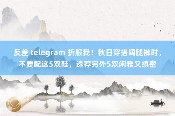 反差 telegram 折服我！秋日穿搭阔腿裤时，不要配这5双鞋，遴荐另外5双闲雅又缜密