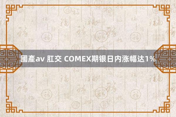 國產av 肛交 COMEX期银日内涨幅达1%