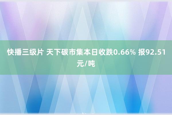 快播三级片 天下碳市集本日收跌0.66% 报92.51元/吨