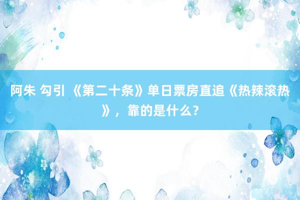 阿朱 勾引 《第二十条》单日票房直追《热辣滚热》，靠的是什么？