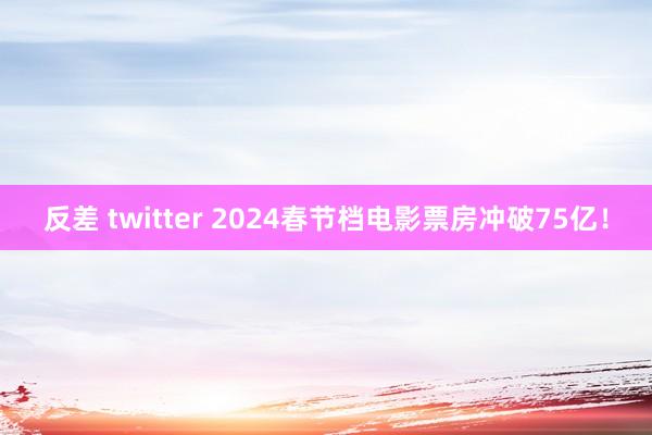 反差 twitter ﻿2024春节档电影票房冲破75亿！