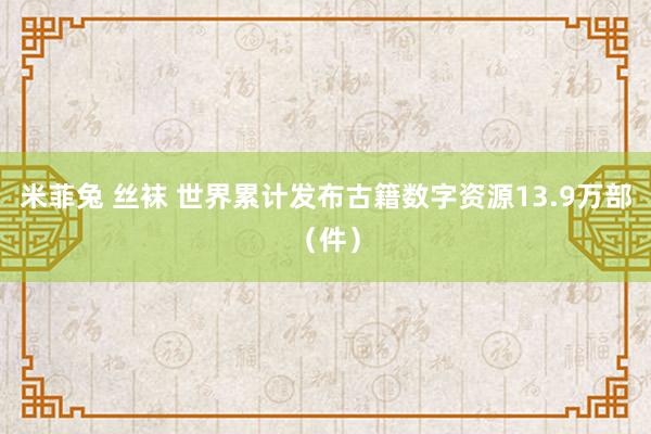 米菲兔 丝袜 世界累计发布古籍数字资源13.9万部（件）