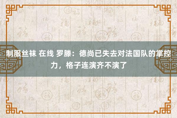 制服丝袜 在线 罗滕：德尚已失去对法国队的掌控力，格子连演齐不演了