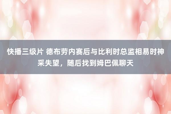 快播三级片 德布劳内赛后与比利时总监相易时神采失望，随后找到姆巴佩聊天