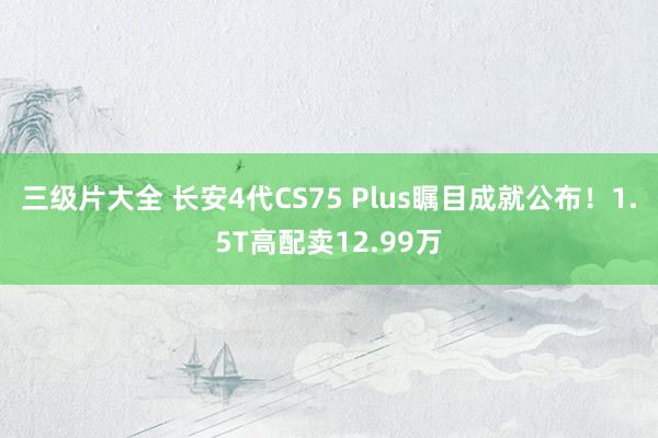 三级片大全 长安4代CS75 Plus瞩目成就公布！1.5T高配卖12.99万