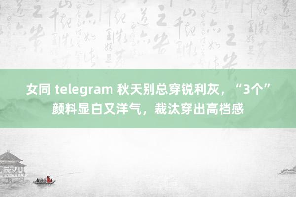 女同 telegram 秋天别总穿锐利灰，“3个”颜料显白又洋气，裁汰穿出高档感