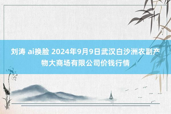 刘涛 ai换脸 2024年9月9日武汉白沙洲农副产物大商场有限公司价钱行情