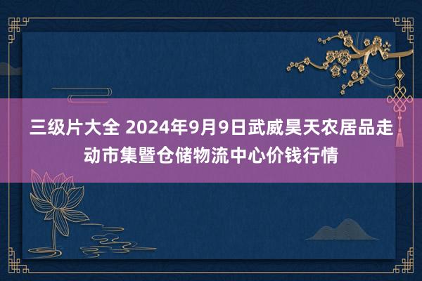 三级片大全 2024年9月9日武威昊天农居品走动市集暨仓储物流中心价钱行情