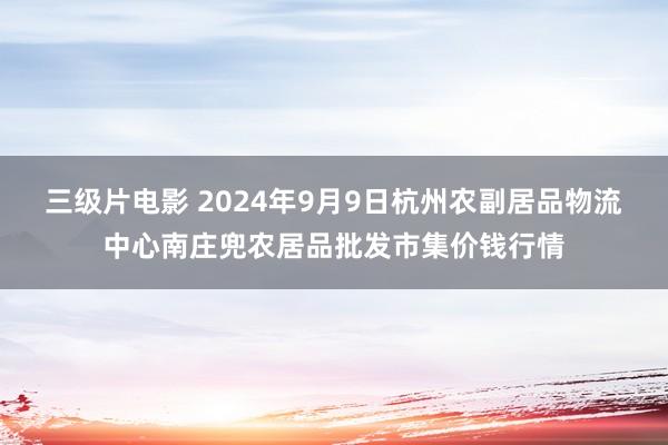 三级片电影 2024年9月9日杭州农副居品物流中心南庄兜农居品批发市集价钱行情