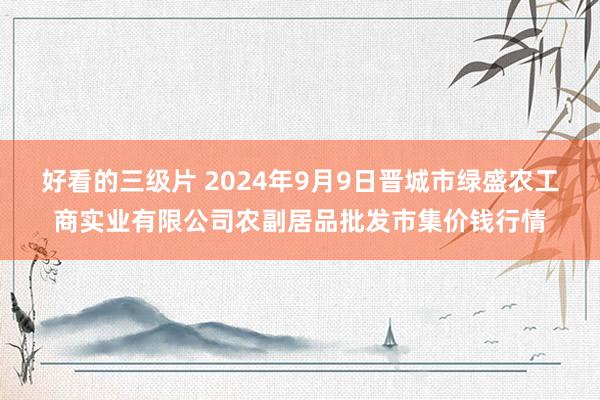 好看的三级片 2024年9月9日晋城市绿盛农工商实业有限公司农副居品批发市集价钱行情