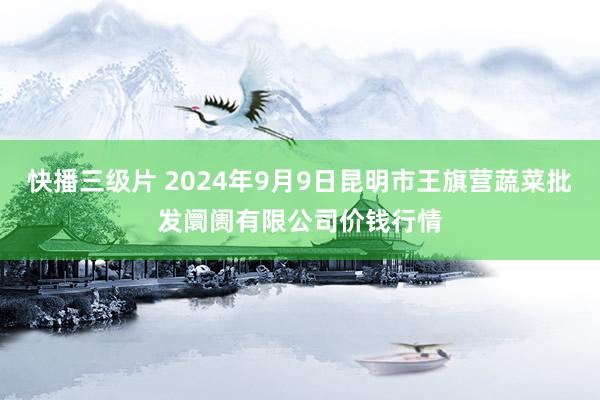 快播三级片 2024年9月9日昆明市王旗营蔬菜批发阛阓有限公司价钱行情