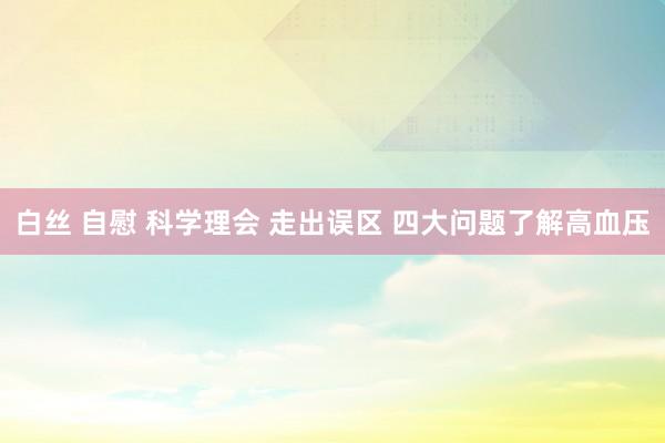 白丝 自慰 科学理会 走出误区 四大问题了解高血压