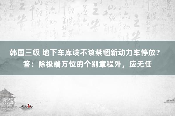 韩国三级 地下车库该不该禁锢新动力车停放？ 答：除极端方位的个别章程外，应无任