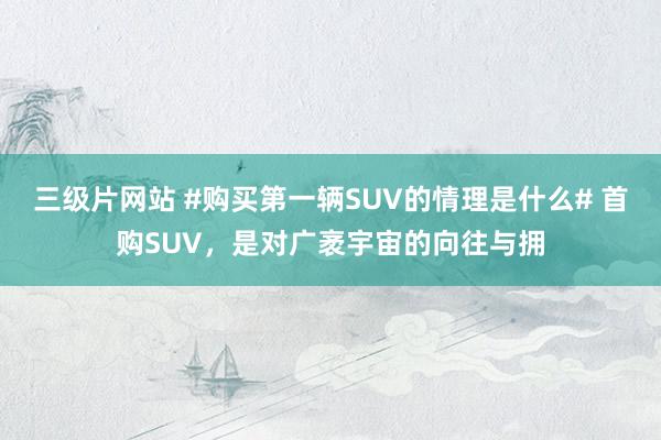 三级片网站 #购买第一辆SUV的情理是什么# 首购SUV，是对广袤宇宙的向往与拥