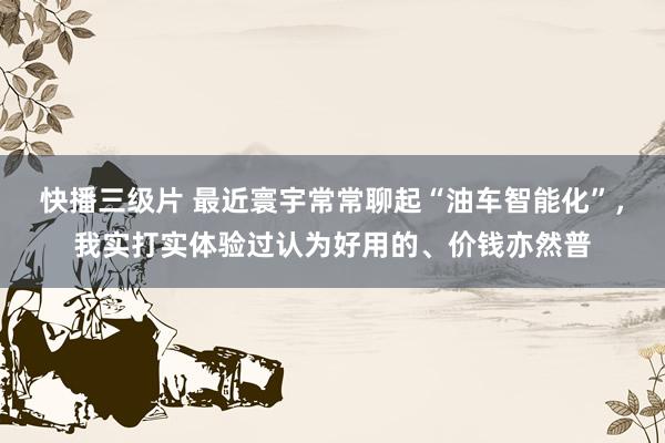 快播三级片 最近寰宇常常聊起“油车智能化”，我实打实体验过认为好用的、价钱亦然普