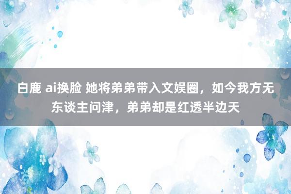 白鹿 ai换脸 她将弟弟带入文娱圈，如今我方无东谈主问津，弟弟却是红透半边天