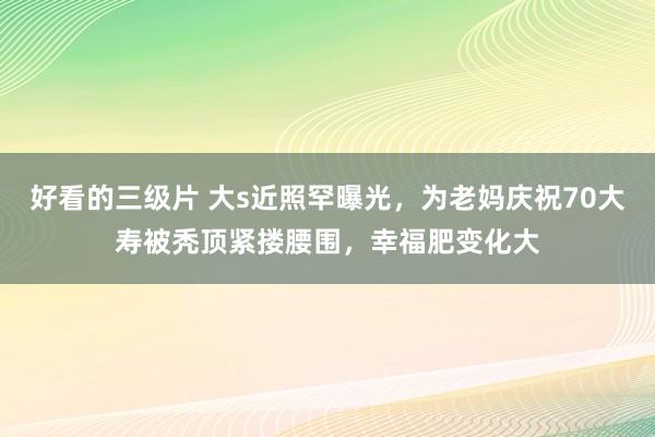 好看的三级片 大s近照罕曝光，为老妈庆祝70大寿被秃顶紧搂腰围，幸福肥变化大