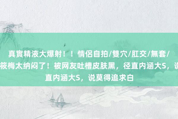 真實精液大爆射！！情侶自拍/雙穴/肛交/無套/大量噴精 马筱梅太纳闷了！被网友吐槽皮肤黑，径直内涵大S，说莫得追求白