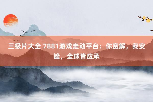 三级片大全 7881游戏走动平台：你宽解，我安谧，全球皆应承