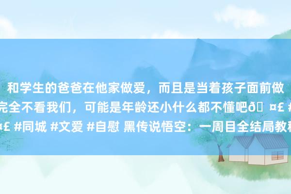 和学生的爸爸在他家做爱，而且是当着孩子面前做爱，太刺激了，孩子完全不看我们，可能是年龄还小什么都不懂吧🤣 #同城 #文爱 #自慰 黑传说悟空：一周目全结局教程？快望望这篇教程！