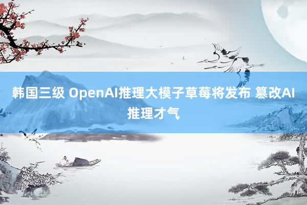 韩国三级 OpenAI推理大模子草莓将发布 篡改AI推理才气