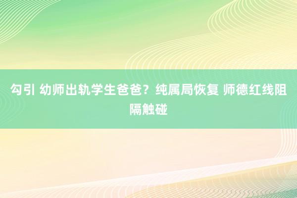 勾引 幼师出轨学生爸爸？纯属局恢复 师德红线阻隔触碰