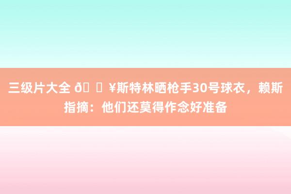 三级片大全 🔥斯特林晒枪手30号球衣，赖斯指摘：他们还莫得作念好准备