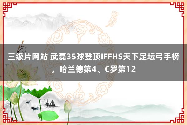 三级片网站 武磊35球登顶IFFHS天下足坛弓手榜，哈兰德第4、C罗第12