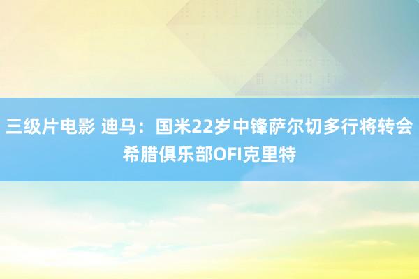 三级片电影 迪马：国米22岁中锋萨尔切多行将转会希腊俱乐部OFI克里特