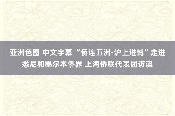 亚洲色图 中文字幕 “侨连五洲·沪上进博”走进悉尼和墨尔本侨界 上海侨联代表团访澳