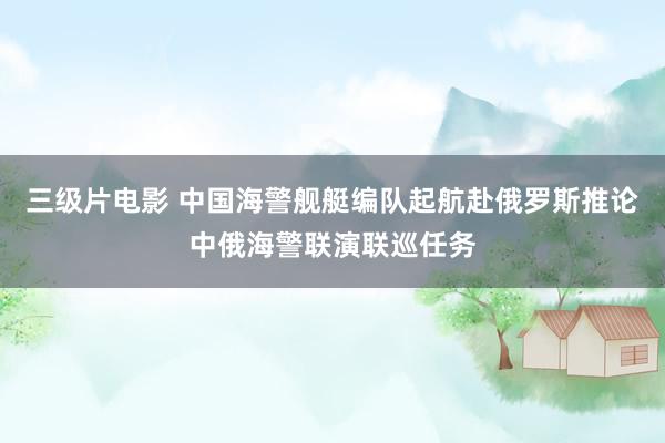 三级片电影 中国海警舰艇编队起航赴俄罗斯推论中俄海警联演联巡任务