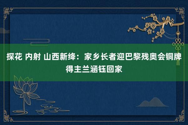 探花 内射 山西新绛：家乡长者迎巴黎残奥会铜牌得主兰涵钰回家