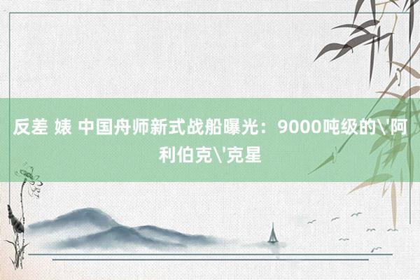 反差 婊 中国舟师新式战船曝光：9000吨级的