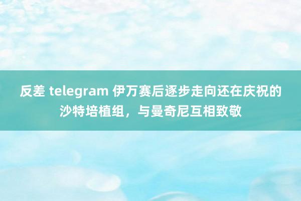 反差 telegram 伊万赛后逐步走向还在庆祝的沙特培植组，与曼奇尼互相致敬