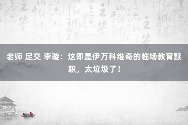 老师 足交 李璇：这即是伊万科维奇的临场教育黩职，太垃圾了！