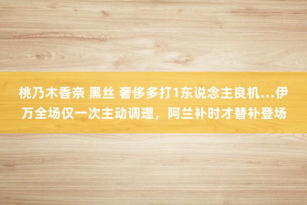 桃乃木香奈 黑丝 奢侈多打1东说念主良机…伊万全场仅一次主动调理，阿兰补时才替补登场