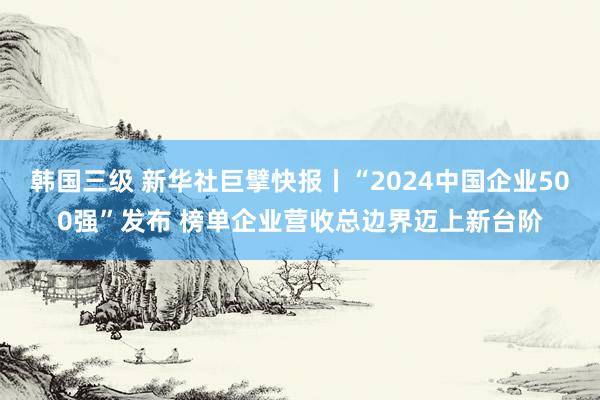 韩国三级 新华社巨擘快报丨“2024中国企业500强”发布 榜单企业营收总边界迈上新台阶