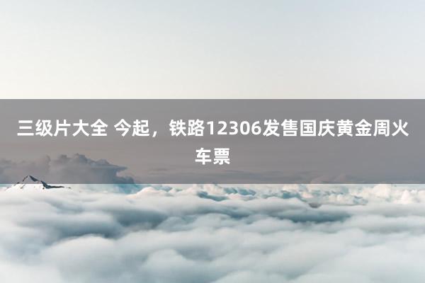 三级片大全 今起，铁路12306发售国庆黄金周火车票