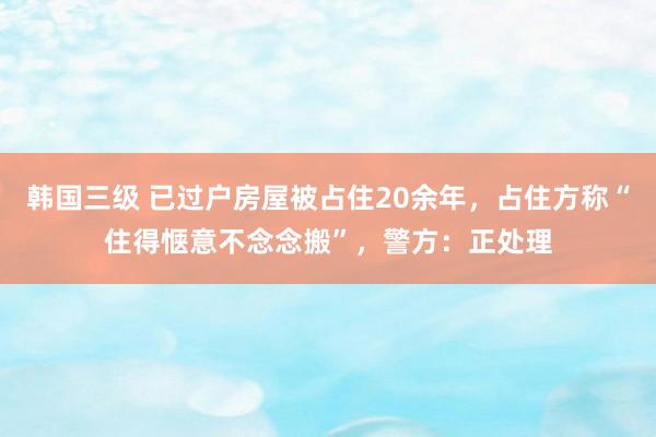 韩国三级 已过户房屋被占住20余年，占住方称“住得惬意不念念搬”，警方：正处理