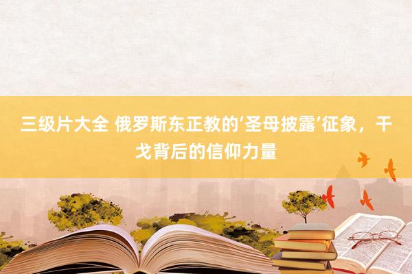 三级片大全 俄罗斯东正教的‘圣母披露’征象，干戈背后的信仰力量