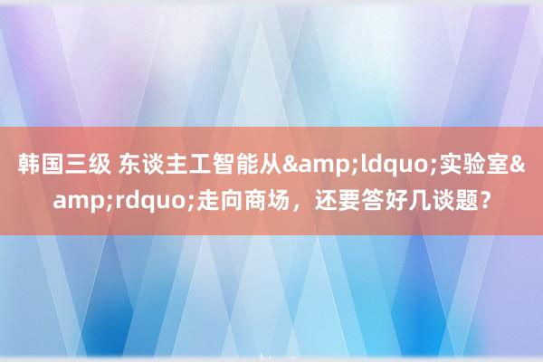 韩国三级 东谈主工智能从&ldquo;实验室&rdquo;走向商场，还要答好几谈题？