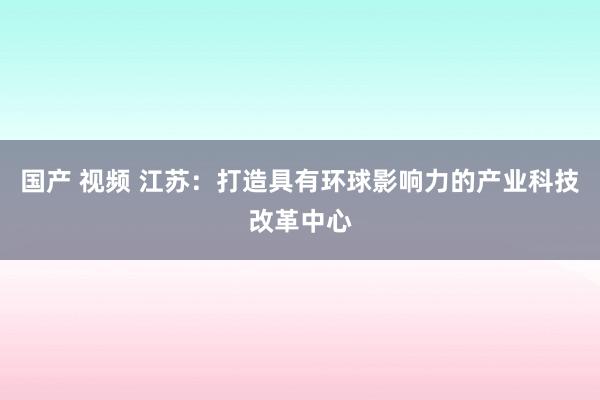 国产 视频 江苏：打造具有环球影响力的产业科技改革中心