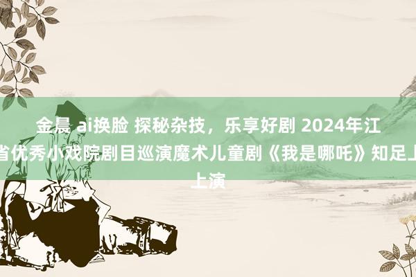 金晨 ai换脸 探秘杂技，乐享好剧 2024年江苏省优秀小戏院剧目巡演魔术儿童剧《我是哪吒》知足上演